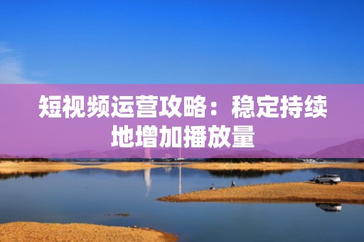 短视频运营攻略：稳定持续地增加播放量