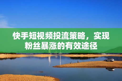 快手短视频投流策略，实现粉丝暴涨的有效途径