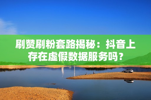 刷赞刷粉套路揭秘：抖音上存在虚假数据服务吗？