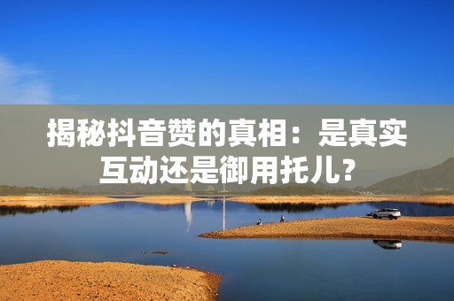 揭秘抖音赞的真相：是真实互动还是御用托儿？