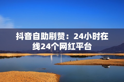 抖音自助刷赞：24小时在线24个网红平台