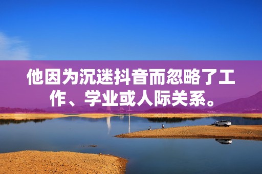 他因为沉迷抖音而忽略了工作、学业或人际关系。