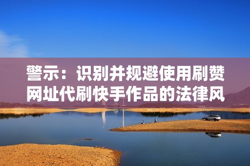 警示：识别并规避使用刷赞网址代刷快手作品的法律风险与道德争议