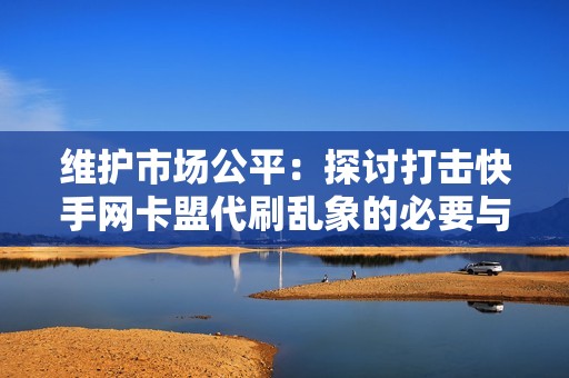 维护市场公平：探讨打击快手网卡盟代刷乱象的必要与建议