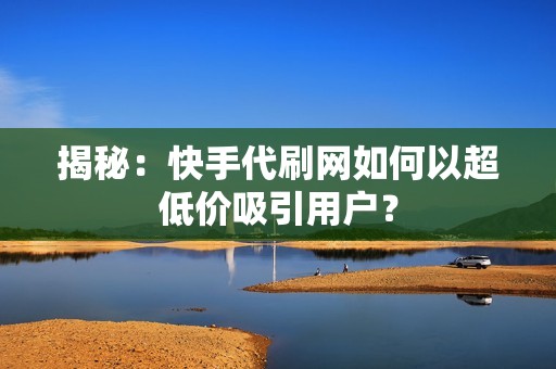 揭秘：快手代刷网如何以超低价吸引用户？