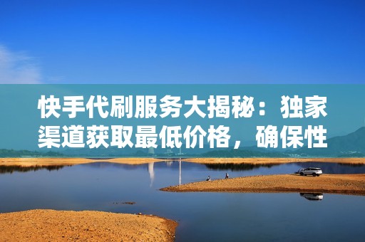 快手代刷服务大揭秘：独家渠道获取最低价格，确保性价比最高的推广策略