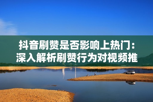 抖音刷赞是否影响上热门：深入解析刷赞行为对视频推荐的影响