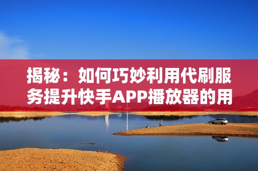 揭秘：如何巧妙利用代刷服务提升快手APP播放器的用户互动与观看量