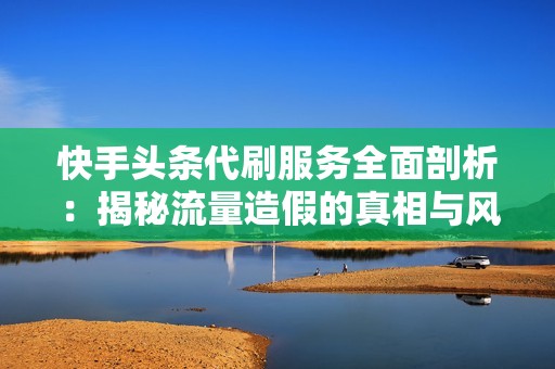 快手头条代刷服务全面剖析：揭秘流量造假的真相与风险