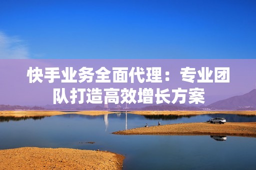 快手业务全面代理：专业团队打造高效增长方案