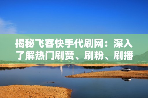 揭秘飞客快手代刷网：深入了解热门刷赞、刷粉、刷播放量背后的技巧与风险