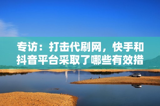 专访：打击代刷网，快手和抖音平台采取了哪些有效措施