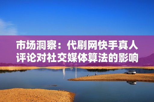 市场洞察：代刷网快手真人评论对社交媒体算法的影响及其潜在风险