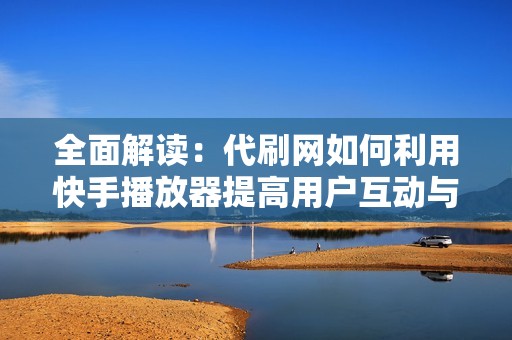 全面解读：代刷网如何利用快手播放器提高用户互动与体验