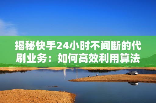 揭秘快手24小时不间断的代刷业务：如何高效利用算法和技术实现粉丝增长