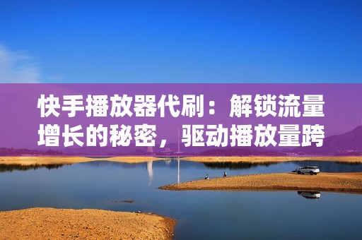 快手播放器代刷：解锁流量增长的秘密，驱动播放量跨越式提升