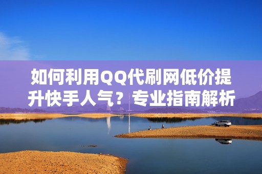 如何利用QQ代刷网低价提升快手人气？专业指南解析