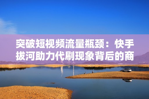 突破短视频流量瓶颈：快手拔河助力代刷现象背后的商业逻辑和风险分析