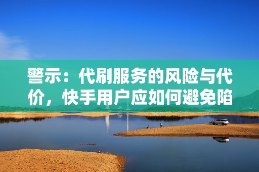 警示：代刷服务的风险与代价，快手用户应如何避免陷入