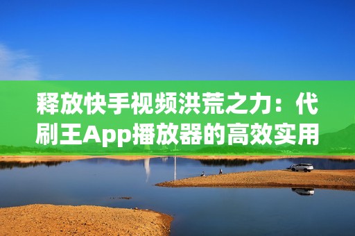 释放快手视频洪荒之力：代刷王App播放器的高效实用技巧大揭秘