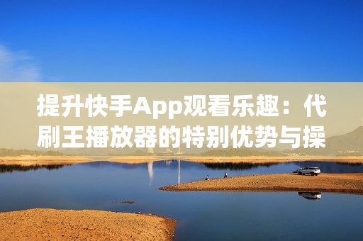 提升快手App观看乐趣：代刷王播放器的特别优势与操作技巧