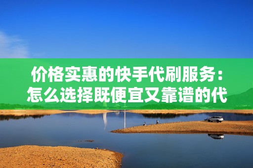 价格实惠的快手代刷服务：怎么选择既便宜又靠谱的代刷网