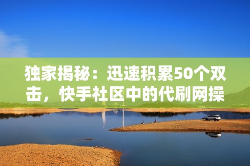 独家揭秘：迅速积累50个双击，快手社区中的代刷网操作技巧解析