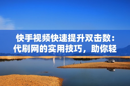 快手视频快速提升双击数：代刷网的实用技巧，助你轻松达到50个双击里程碑