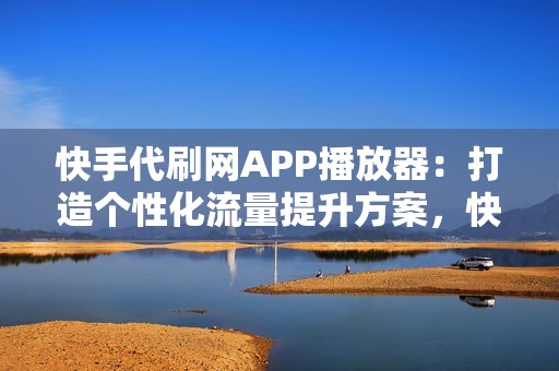 快手代刷网APP播放器：打造个性化流量提升方案，快速达成你的目标观看数