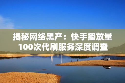 揭秘网络黑产：快手播放量100次代刷服务深度调查