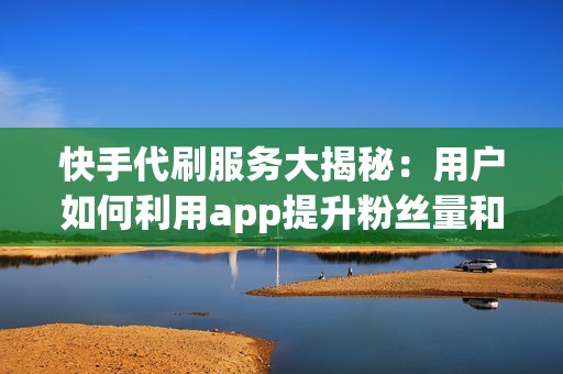 快手代刷服务大揭秘：用户如何利用app提升粉丝量和互动率