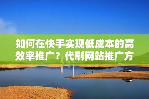 如何在快手实现低成本的高效率推广？代刷网站推广方式深度剖析