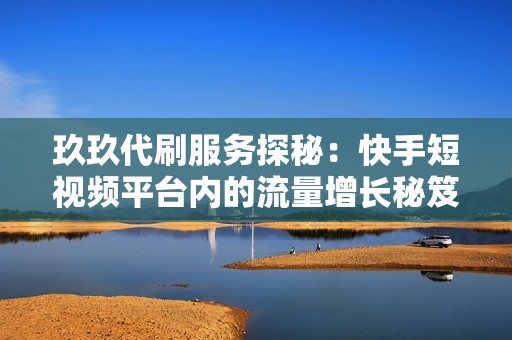 玖玖代刷服务探秘：快手短视频平台内的流量增长秘笈与内容优化技巧