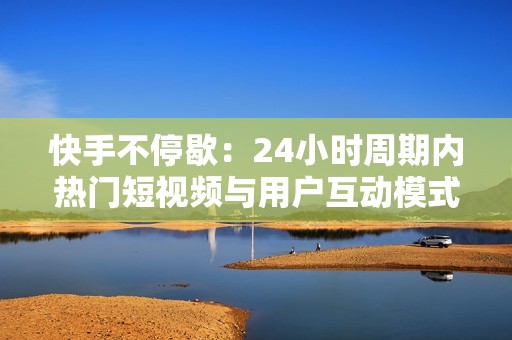 快手不停歇：24小时周期内热门短视频与用户互动模式解析