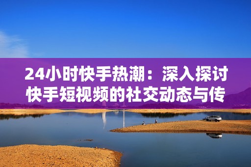 24小时快手热潮：深入探讨快手短视频的社交动态与传播效果