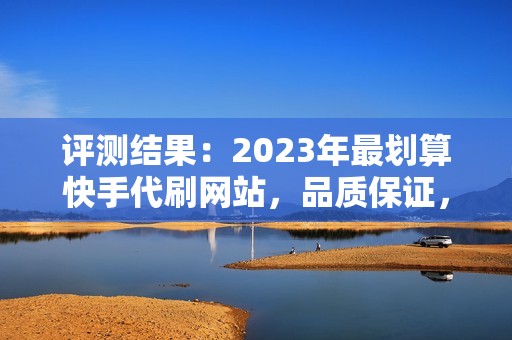 评测结果：2023年最划算快手代刷网站，品质保证，价格最低，让你的账号飞速上升！