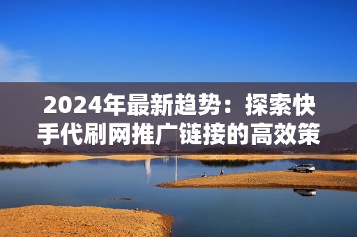 2024年最新趋势：探索快手代刷网推广链接的高效策略与实用技巧