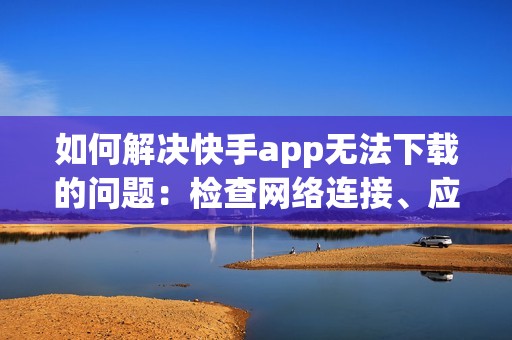 如何解决快手app无法下载的问题：检查网络连接、应用商店限制、手机存储空间