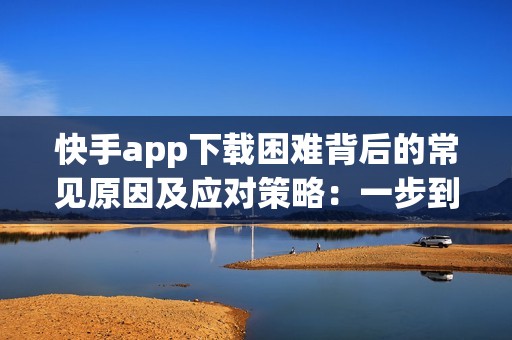 快手app下载困难背后的常见原因及应对策略：一步到位的解决方案