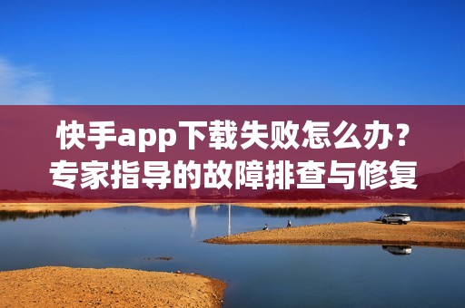 快手app下载失败怎么办？专家指导的故障排查与修复步骤