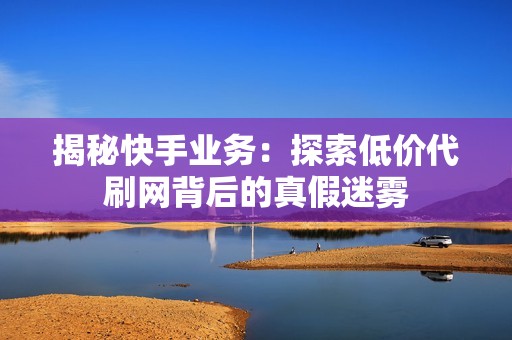 揭秘快手业务：探索低价代刷网背后的真假迷雾