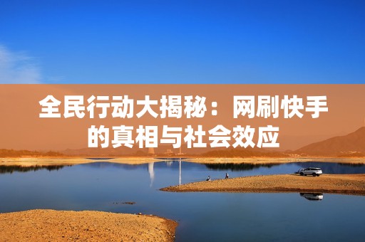 全民行动大揭秘：网刷快手的真相与社会效应