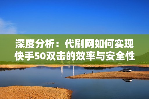 深度分析：代刷网如何实现快手50双击的效率与安全性