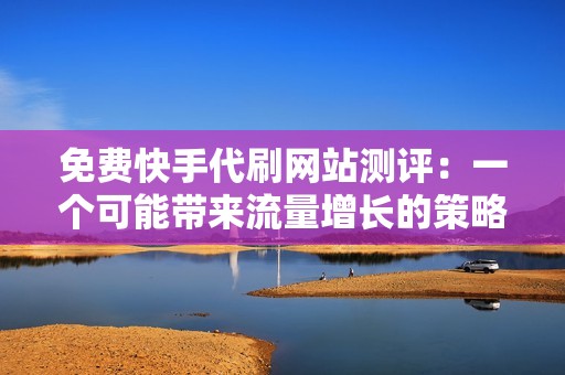 免费快手代刷网站测评：一个可能带来流量增长的策略，还是一个隐藏的陷阱？