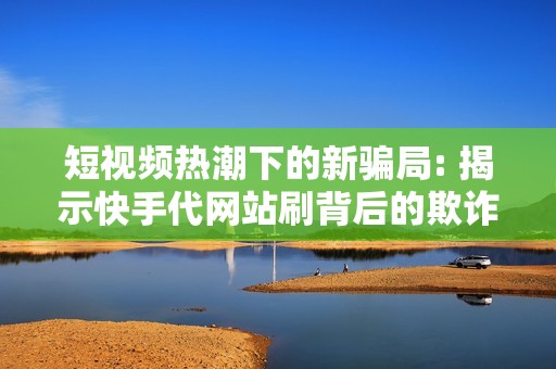 短视频热潮下的新骗局: 揭示快手代网站刷背后的欺诈行为及其防范策略