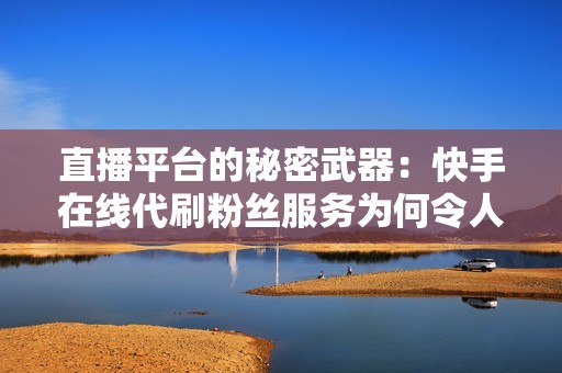 直播平台的秘密武器：快手在线代刷粉丝服务为何令人趋之若鹜