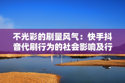 不光彩的刷量风气：快手抖音代刷行为的社会影响及行业反思