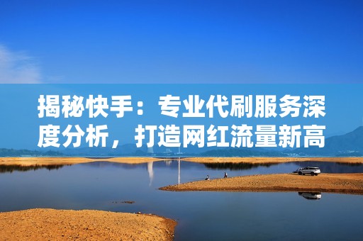 揭秘快手：专业代刷服务深度分析，打造网红流量新高地