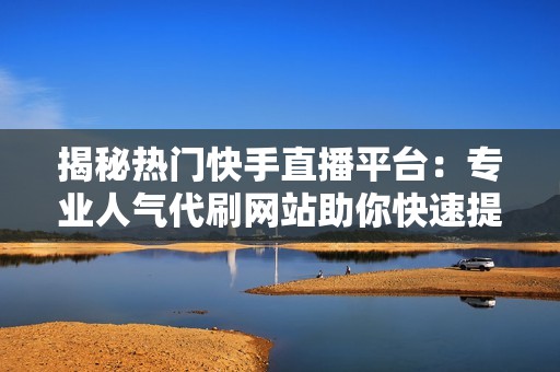 揭秘热门快手直播平台：专业人气代刷网站助你快速提升直播间人气