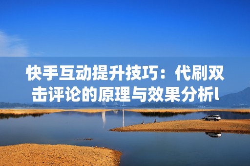 快手互动提升技巧：代刷双击评论的原理与效果分析li&gt;